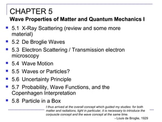 1
 5.1 X-Ray Scattering (review and some more
material)
 5.2 De Broglie Waves
 5.3 Electron Scattering / Transmission electron
microscopy
 5.4 Wave Motion
 5.5 Waves or Particles?
 5.6 Uncertainty Principle
 5.7 Probability, Wave Functions, and the
Copenhagen Interpretation
 5.8 Particle in a Box
CHAPTER 5
Wave Properties of Matter and Quantum Mechanics IWave Properties of Matter and Quantum Mechanics I
I thus arrived at the overall concept which guided my studies: for both
matter and radiations, light in particular, it is necessary to introduce the
corpuscle concept and the wave concept at the same time.
- Louis de Broglie, 1929
 