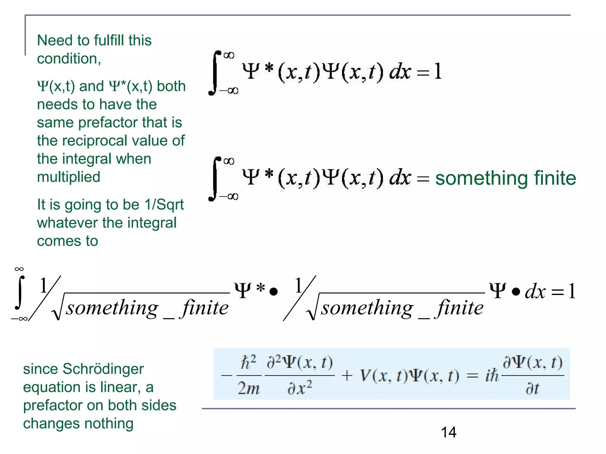 14
Need to fulfill this
condition,
Ψ(x,t) and Ψ*(x,t) both
needs to have the
same prefactor that is
the reciprocal value of
the integral when
multiplied
It is going to be 1/Sqrt
whatever the integral
comes to
something finite
1
_
1*
_
1 =•Ψ•Ψ∫
∞
∞−
dx
finitesomethingfinitesomething
since Schrödinger
equation is linear, a
prefactor on both sides
changes nothing
 