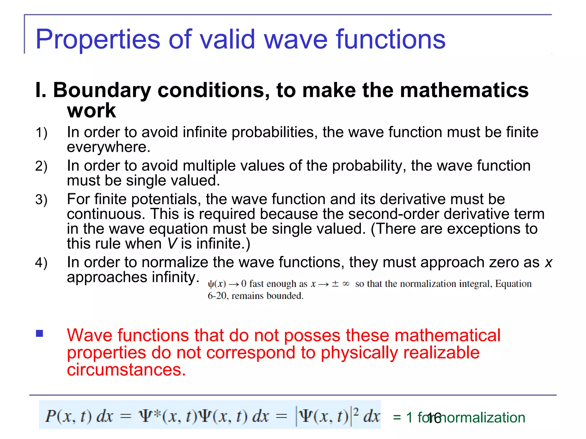 16
Properties of valid wave functions
I. Boundary conditions, to make the mathematics
work
1) In order to avoid infinite probabilities, the wave function must be finite
everywhere.
2) In order to avoid multiple values of the probability, the wave function
must be single valued.
3) For finite potentials, the wave function and its derivative must be
continuous. This is required because the second-order derivative term
in the wave equation must be single valued. (There are exceptions to
this rule when V is infinite.)
4) In order to normalize the wave functions, they must approach zero as x
approaches infinity.
 Wave functions that do not posses these mathematical
properties do not correspond to physically realizable
circumstances.
= 1 for normalization
 