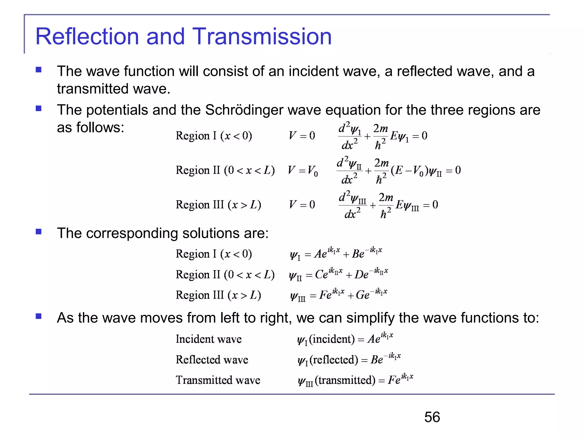 56
Reflection and Transmission
 The wave function will consist of an incident wave, a reflected wave, and a
transmitted wave.
 The potentials and the Schrödinger wave equation for the three regions are
as follows:
 The corresponding solutions are:
 As the wave moves from left to right, we can simplify the wave functions to:
 