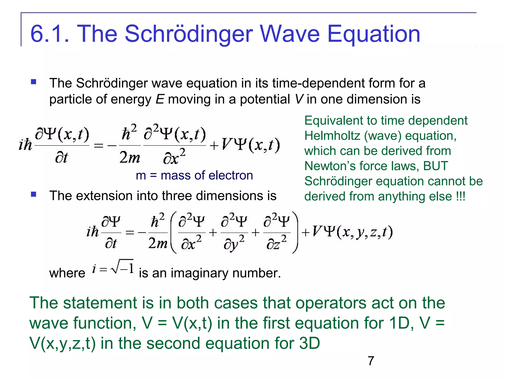 7
6.1. The Schrödinger Wave Equation
 The Schrödinger wave equation in its time-dependent form for a
particle of energy E moving in a potential V in one dimension is
 The extension into three dimensions is
where is an imaginary number.
The statement is in both cases that operators act on the
wave function, V = V(x,t) in the first equation for 1D, V =
V(x,y,z,t) in the second equation for 3D
Equivalent to time dependent
Helmholtz (wave) equation,
which can be derived from
Newton’s force laws, BUT
Schrödinger equation cannot be
derived from anything else !!!
m = mass of electron
 