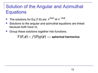 13
Solution of the Angular and Azimuthal
Equations
 The solutions for Eq (7.8) are .
 Solutions to the angular and azimuthal equations are linked
because both have mℓ.
 Group these solutions together into functions.
---- spherical harmonics
 