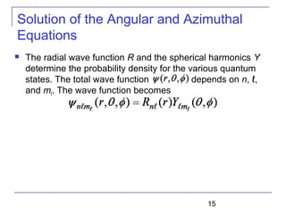 15
Solution of the Angular and Azimuthal
Equations
 The radial wave function R and the spherical harmonics Y
determine the probability density for the various quantum
states. The total wave function depends on n, ℓ,
and mℓ. The wave function becomes
 