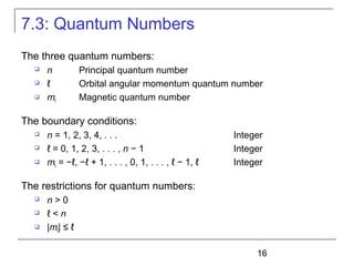 16
7.3: Quantum Numbers
The three quantum numbers:
 n Principal quantum number
 ℓ Orbital angular momentum quantum number
 mℓ Magnetic quantum number
The boundary conditions:
 n = 1, 2, 3, 4, . . . Integer
 ℓ = 0, 1, 2, 3, . . . , n − 1 Integer
 mℓ = −ℓ, −ℓ + 1, . . . , 0, 1, . . . , ℓ − 1, ℓ Integer
The restrictions for quantum numbers:
 n > 0
 ℓ < n
 |mℓ| ≤ ℓ
 