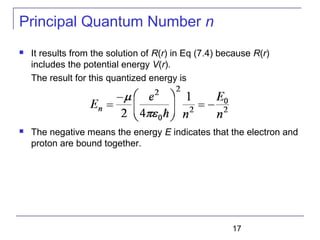 17
Principal Quantum Number n
 It results from the solution of R(r) in Eq (7.4) because R(r)
includes the potential energy V(r).
The result for this quantized energy is
 The negative means the energy E indicates that the electron and
proton are bound together.
 