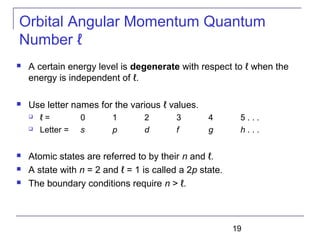 19
Orbital Angular Momentum Quantum
Number ℓ
 A certain energy level is degenerate with respect to ℓ when the
energy is independent of ℓ.
 Use letter names for the various ℓ values.
 ℓ = 0 1 2 3 4 5 . . .
 Letter = s p d f g h . . .
 Atomic states are referred to by their n and ℓ.
 A state with n = 2 and ℓ = 1 is called a 2p state.
 The boundary conditions require n > ℓ.
 