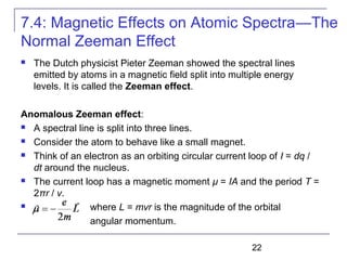 22
 The Dutch physicist Pieter Zeeman showed the spectral lines
emitted by atoms in a magnetic field split into multiple energy
levels. It is called the Zeeman effect.
Anomalous Zeeman effect:
 A spectral line is split into three lines.
 Consider the atom to behave like a small magnet.
 Think of an electron as an orbiting circular current loop of I = dq /
dt around the nucleus.
 The current loop has a magnetic moment μ = IA and the period T =
2πr / v.
 where L = mvr is the magnitude of the orbital
angular momentum.
7.4: Magnetic Effects on Atomic Spectra—The
Normal Zeeman Effect
 