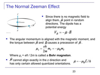 23
 The angular momentum is aligned with the magnetic moment, and
the torque between and causes a precession of .
Where μB = eħ / 2m is called a Bohr magneton.
 cannot align exactly in the z direction and
has only certain allowed quantized orientations.
 Since there is no magnetic field to
align them, point in random
directions. The dipole has a
potential energy
The Normal Zeeman Effect
 