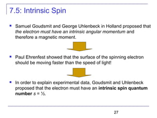 27
7.5: Intrinsic Spin
 Samuel Goudsmit and George Uhlenbeck in Holland proposed that
the electron must have an intrinsic angular momentum and
therefore a magnetic moment.
 Paul Ehrenfest showed that the surface of the spinning electron
should be moving faster than the speed of light!
 In order to explain experimental data, Goudsmit and Uhlenbeck
proposed that the electron must have an intrinsic spin quantum
number s = ½.
 