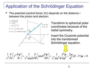 3
Application of the Schrödinger Equation
 The potential (central force) V(r) depends on the distance r
between the proton and electron.
Transform to spherical polar
coordinates because of the
radial symmetry.
Insert the Coulomb potential
into the transformed
Schrödinger equation.
 