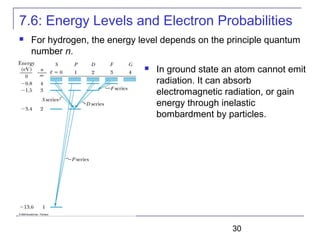 30
7.6: Energy Levels and Electron Probabilities
 For hydrogen, the energy level depends on the principle quantum
number n.
 In ground state an atom cannot emit
radiation. It can absorb
electromagnetic radiation, or gain
energy through inelastic
bombardment by particles.
 