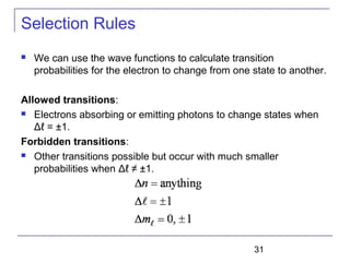 31
Selection Rules
 We can use the wave functions to calculate transition
probabilities for the electron to change from one state to another.
Allowed transitions:
 Electrons absorbing or emitting photons to change states when
Δℓ = ±1.
Forbidden transitions:
 Other transitions possible but occur with much smaller
probabilities when Δℓ ≠ ±1.
 