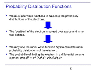 32
Probability Distribution Functions
 We must use wave functions to calculate the probability
distributions of the electrons.
 The “position” of the electron is spread over space and is not
well defined.
 We may use the radial wave function R(r) to calculate radial
probability distributions of the electron.
 The probability of finding the electron in a differential volume
element dτ is .
 