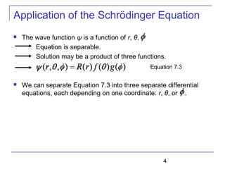 4
Application of the Schrödinger Equation
 The wave function ψ is a function of r, θ, .
Equation is separable.
Solution may be a product of three functions.
 We can separate Equation 7.3 into three separate differential
equations, each depending on one coordinate: r, θ, or .
Equation 7.3
 