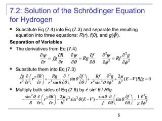 5
7.2: Solution of the Schrödinger Equation
for Hydrogen
 Substitute Eq (7.4) into Eq (7.3) and separate the resulting
equation into three equations: R(r), f(θ), and g( ).
Separation of Variables
 The derivatives from Eq (7.4)
 Substitute them into Eq (7.3)
 Multiply both sides of Eq (7.6) by r2
sin2
θ / Rfg
 