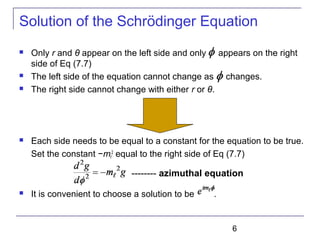 6
Solution of the Schrödinger Equation
 Only r and θ appear on the left side and only appears on the right
side of Eq (7.7)
 The left side of the equation cannot change as changes.
 The right side cannot change with either r or θ.
 Each side needs to be equal to a constant for the equation to be true.
Set the constant −mℓ
2
equal to the right side of Eq (7.7)
 It is convenient to choose a solution to be .
-------- azimuthal equation
 