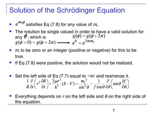 7
Solution of the Schrödinger Equation
 satisfies Eq (7.8) for any value of mℓ.
 The solution be single valued in order to have a valid solution for
any , which is
 mℓ to be zero or an integer (positive or negative) for this to be
true.
 If Eq (7.8) were positive, the solution would not be realized.
 Set the left side of Eq (7.7) equal to −mℓ
2
and rearrange it.
 Everything depends on r on the left side and θ on the right side of
the equation.
 