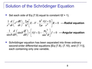 8
Solution of the Schrödinger Equation
 Set each side of Eq (7.9) equal to constant ℓ(ℓ + 1).
 Schrödinger equation has been separated into three ordinary
second-order differential equations [Eq (7.8), (7.10), and (7.11)],
each containing only one variable.
----Radial equation
----Angular equation
 