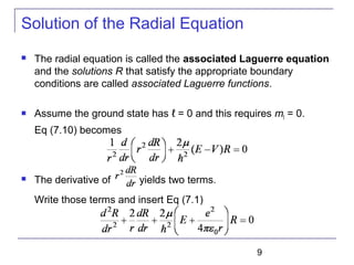 9
Solution of the Radial Equation
 The radial equation is called the associated Laguerre equation
and the solutions R that satisfy the appropriate boundary
conditions are called associated Laguerre functions.
 Assume the ground state has ℓ = 0 and this requires mℓ = 0.
Eq (7.10) becomes
 The derivative of yields two terms.
Write those terms and insert Eq (7.1)
 