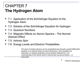 1
 7.1 Application of the Schrödinger Equation to the
Hydrogen Atom
 7.2 Solution of the Schrödinger Equation for Hydrogen
 7.3 Quantum Numbers
 7.4 Magnetic Effects on Atomic Spectra – The Normal
Zeeman Effect
 7.5 Intrinsic Spin
 7.6 Energy Levels and Electron Probabilities
CHAPTER 7
The Hydrogen AtomThe Hydrogen Atom
The atom of modern physics can be symbolized only through a partial differential
equation in an abstract space of many dimensions. All its qualities are
inferential; no material properties can be directly attributed to it. An
understanding of the atomic world in that primary sensuous fashion…is
impossible.
- Werner Heisenberg
 