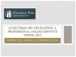 I N STRUCTOR: ROBI N M. ASHFORD, MSLI S
GCEP/TRMA 585: DEVELOPING A
PROFESSIONAL ONLINE IDENTITY
SPRING 2013
 