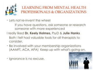 LEARNING FROM MENTAL HEALTH
         PROFESSIONALS & ORGANIZATIONS

• Lets not re-invent the wheel
       If you have questions, ask someone or research
       someone with more experienced
I really liked Dr. Keely Holmes, PsyD & Julie Hanks
   Both I felt had valuable tools for all therapists to
   consider.
• Be involved with your membership organizations
   (AAMFT, ACA, APA) Keep up with what's going on.

• Ignorance is no excuse.
 