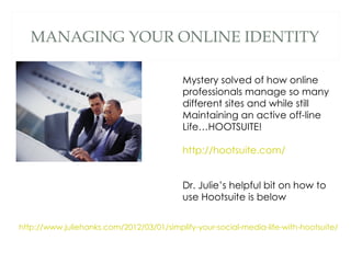 MANAGING YOUR ONLINE IDENTITY

                                           Mystery solved of how online
                                           professionals manage so many
                                           different sites and while still
                                           Maintaining an active off-line
                                           Life…HOOTSUITE!

                                           http://hootsuite.com/


                                           Dr. Julie’s helpful bit on how to
                                           use Hootsuite is below


http://www.juliehanks.com/2012/03/01/simplify-your-social-media-life-with-hootsuite/
 
