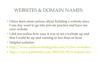 WEBSITES & DOMAIN NAMES

• I have been most curious about building a website since
  I one day want to go into private practice and have my
  own website
• I did not realize how easy it was to set a website up and
  that I could be up and running in less than an hour
• Helpful websites:
• http://www.makeawebsiteguide.com/5/how-to-make-a-we
• http://www.juliehanks.com/2012/01/05/6-reasons-im-obse
 