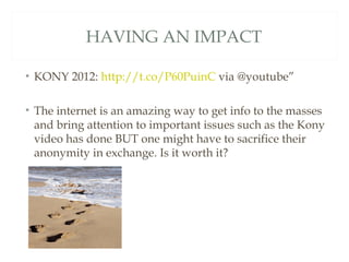 HAVING AN IMPACT

• KONY 2012: http://t.co/P60PuinC via @youtube”

• The internet is an amazing way to get info to the masses
  and bring attention to important issues such as the Kony
  video has done BUT one might have to sacrifice their
  anonymity in exchange. Is it worth it?
 