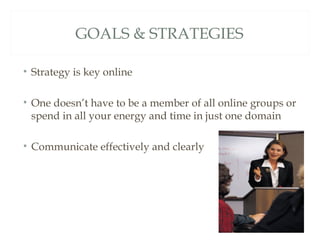 GOALS & STRATEGIES

• Strategy is key online

• One doesn’t have to be a member of all online groups or
  spend in all your energy and time in just one domain

• Communicate effectively and clearly
 
