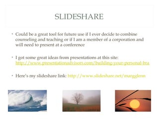 SLIDESHARE

• Could be a great tool for future use if I ever decide to combine
  counseling and teaching or if I am a member of a corporation and
  will need to present at a conference

• I got some great ideas from presentations at this site:
  http://www.presentationadvisors.com/building-your-personal-brand-w

• Here’s my slideshare link: http://www.slideshare.net/margglenn
 