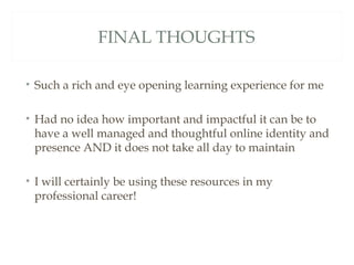FINAL THOUGHTS

• Such a rich and eye opening learning experience for me

• Had no idea how important and impactful it can be to
  have a well managed and thoughtful online identity and
  presence AND it does not take all day to maintain

• I will certainly be using these resources in my
  professional career!
 