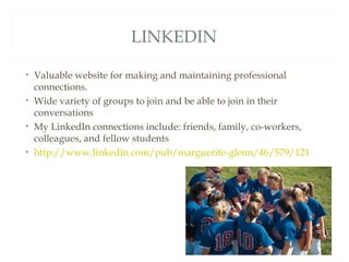 LINKEDIN

• Valuable website for making and maintaining professional
  connections.
• Wide variety of groups to join and be able to join in their
  conversations
• My LinkedIn connections include: friends, family, co-workers,
  colleagues, and fellow students
• http://www.linkedin.com/pub/marguerite-glenn/46/579/121
 