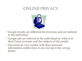 ONLINE PRIVACY




• Google results are different for everyone and are tailored
  to the individual
• Google ads are tailored to the individual by what is in
  their Gmai accounts and the subjects of the emails
• One must be very careful with their personal
  information online since it can end up in the wrong
  hands
 