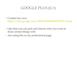 GOOGLE PLUS (G+)

• Created my own:
  https://plus.google.com/105831218295851503137/about

• Like that you can pick and choose who you want to
  share certain things with
• Am using this as my professional page
 