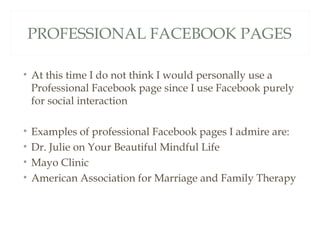 PROFESSIONAL FACEBOOK PAGES

• At this time I do not think I would personally use a
  Professional Facebook page since I use Facebook purely
  for social interaction

•   Examples of professional Facebook pages I admire are:
•   Dr. Julie on Your Beautiful Mindful Life
•   Mayo Clinic
•   American Association for Marriage and Family Therapy
 