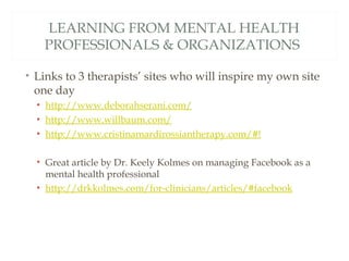 LEARNING FROM MENTAL HEALTH
   PROFESSIONALS & ORGANIZATIONS

• Links to 3 therapists’ sites who will inspire my own site
  one day
  • http://www.deborahserani.com/
  • http://www.willbaum.com/
  • http://www.cristinamardirossiantherapy.com/#!

  • Great article by Dr. Keely Kolmes on managing Facebook as a
    mental health professional
  • http://drkkolmes.com/for-clinicians/articles/#facebook
 