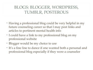 BLOGS: BLOGGER, WORDPRESS,
         TUMBLR, POSTEROUS

• Having a professional blog could be very helpful in my
  future counseling career so that I may post links and
  articles to pertinent mental health info
• I could have a link to my professional blog on my
  professional website
• Blogger would be my choice to use
• It’s a fine line to dance if one wanted both a personal and
  professional blog especially if they were a counselor
 