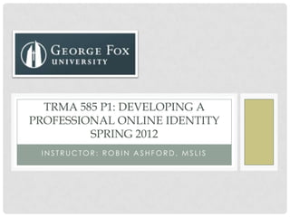TRMA 585 P1: DEVELOPING A
PROFESSIONAL ONLINE IDENTITY
         SPRING 2012
 INSTRUCTOR: ROBIN ASHFORD, MSLIS
 