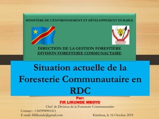 Situation actuelle de la
Foresterie Communautaire en
RDC
MINISTÈRE DE L’ENVIRONNEMENT ET DÉVELOPPEMENT DURABLE
DIRECTION DE LA GESTION FORESTIÈRE
DIVISION FORESTERIE COMMUNAUTAIRE
Par:
Fifi LIKUNDE MBOYO
Chef de Division de la Foresterie Communautaire
Contact : +243998901411
E-mail: fifilikunde@gmail.com Kinshasa, le 16 Octobre 2019
 