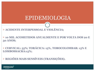 ACIDENTE INTERPESSOAL E VIOLÊNCIA; 10 MIL ACOMETIDOS ANUALMENTE E POR VOLTA DOS 20 E 30 ANOS; CERVICAL: 55%; TORÁCICA: 15%, TOROCOLOMBAR: 15% E LOMBOSSACRA:15%; REGIÕES MAIS SENSÍVEIS (TRANSIÇÕES). EPIDEMIOLOGIA 