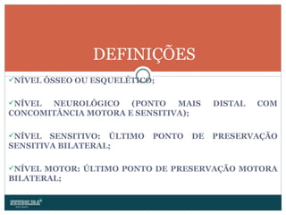 NÍVEL ÓSSEO OU ESQUELÉTICO; NÍVEL NEUROLÓGICO (PONTO MAIS DISTAL COM CONCOMITÂNCIA MOTORA E SENSITIVA); NÍVEL SENSITIVO: ÚLTIMO PONTO DE PRESERVAÇÃO SENSITIVA BILATERAL; NÍVEL MOTOR: ÚLTIMO PONTO DE PRESERVAÇÃO MOTORA BILATERAL; DEFINIÇÕES 