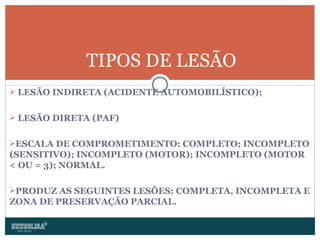 LESÃO INDIRETA (ACIDENTE AUTOMOBILÍSTICO); LESÃO DIRETA (PAF) ESCALA DE COMPROMETIMENTO: COMPLETO; INCOMPLETO (SENSITIVO); INCOMPLETO (MOTOR); INCOMPLETO (MOTOR < OU = 3); NORMAL. PRODUZ AS SEGUINTES LESÕES: COMPLETA, INCOMPLETA E ZONA DE PRESERVAÇÃO PARCIAL. TIPOS DE LESÃO 