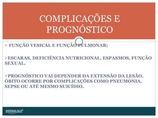 FUNÇÃO VESICAL E FUNÇÃO PULMONAR; ESCARAS, DEFICIÊNCIA NUTRICIONAL, ESPASMOS, FUNÇÃO SEXUAL. PROGNÓSTICO VAI DEPENDER DA EXTENSÃO DA LESÃO, ÓBITO OCORRE POR COMPLICAÇÕES COMO PNEUMONIA, SEPSE OU ATÉ MESMO SUICÍDIO. COMPLICAÇÕES E PROGNÓSTICO 