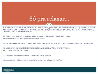 A SÍNDROME DE SECÇÃO MEDULAR TRANSVERSA UNILATERAL (BROWN SÉQUARD) É RARA NA SUA APRESENTAÇÃO COMPLETA. SUPERADO O CHOQUE MEDULAR INICIAL, NA SUA APRESENTAÇÃO CLÍNICA, NÃO   PODE FIGURAR A: A)  PARALISIA ESPÁSTICA IPSOLATERAL COM HIPERREFLEXIA E REFLEXOS ANORMAIS NO PÉ, ABAIXO DO NÍVEL DA LESÃO. B) ABOLIÇÃO DA SENSIBILIDADE TÉRMICA E DOLOROSA IPSOLATERAL, ABAIXO DO NÍVEL DA LESÃO. C)  ABOLIÇÃO DA SENSIBILIDADE POSTURAL E VIBRATÓRIA IPSOLATERAL, ABAIXO DO NÍVEL DA LESÃO. D) PRESERVAÇÃO DA SENSIBILIDADE TÁTIL SIMPLES E) PARALISIA FLÁCIDA DO MIÓTOMO, ACIMA DO NÍVEL DA LESÃO. Só pra relaxar... 