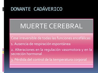 DONANTE CADÁVERICO

MUERTE CEREBRAL
Cese irreversible de todas las funciones encefálicas:
1. Ausencia de respiración espontánea
2. Alteraciones en la regulación vasomotora y en la
secreción hormonal
3. Pérdida del control de la temperatura corporal

 