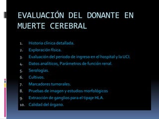 EVALUACIÓN DEL DONANTE EN
MUERTE CEREBRAL
1.

Historia clínica detallada.

2.

Exploración física.

3.

Evaluación del periodo de ingreso en el hospital y la UCI.

4.

Datos analíticos, Parámetros de función renal.

5.

Serologías.

6.

Cultivos.

7.

Marcadores tumorales.

8.

Pruebas de imagen y estudios morfológicos

9.

Extracción de ganglios para el tipaje HLA.

10. Calidad del órgano.

 