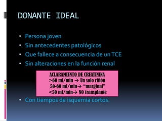 DONANTE IDEAL
• Persona joven
• Sin antecedentes patológicos

• Que fallece a consecuencia de un TCE
• Sin alteraciones en la función renal
ACLARAMIENTO DE CREATININA
>60 ml/min  Un solo riñón
50-60 ml/min “marginal”
<50 ml/min NO transplante

• Con tiempos de isquemia cortos.

 