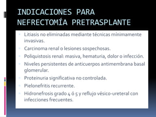 INDICACIONES PARA
NEFRECTOMÍA PRETRASPLANTE
 Litiasis no eliminadas mediante técnicas mínimamente







invasivas.
Carcinoma renal o lesiones sospechosas.
Poliquistosis renal: masiva, hematuria, dolor o infección.
Niveles persistentes de anticuerpos antimembrana basal
glomerular.
Proteinuria significativa no controlada.
Pielonefritis recurrente.
Hidronefrosis grado 4 ó 5 y reflujo vésico-ureteral con
infecciones frecuentes.

 