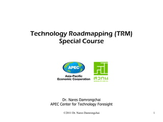 Technology Roadmapping (TRM)
        Special Course




           Dr. Nares Damrongchai
     APEC Center for Technology Foresight

            ©2011 Dr. Nares Damrongchai     1
 